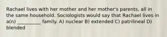 Rachael lives with her mother and her mother's parents, all in the same household. Sociologists would say that Rachael lives in a(n) __________ family.​ A) ​nuclear B) ​extended C) ​patrilineal D) ​blended