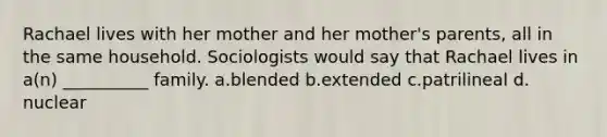 Rachael lives with her mother and her mother's parents, all in the same household. Sociologists would say that Rachael lives in a(n) __________ family.​ a.​blended b.​extended c.​patrilineal d.​nuclear