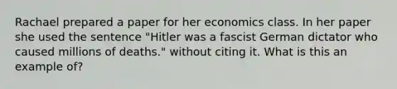 Rachael prepared a paper for her economics class. In her paper she used the sentence "Hitler was a fascist German dictator who caused millions of deaths." without citing it. What is this an example of?