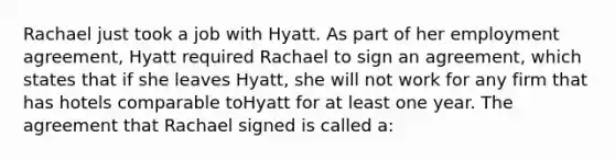 Rachael just took a job with Hyatt. As part of her employment agreement, Hyatt required Rachael to sign an agreement, which states that if she leaves Hyatt, she will not work for any firm that has hotels comparable toHyatt for at least one year. The agreement that Rachael signed is called a: