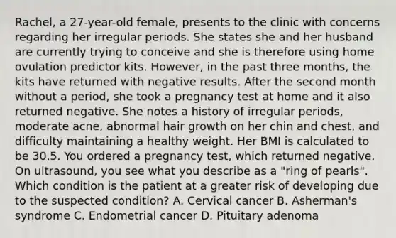 Rachel, a 27-year-old female, presents to the clinic with concerns regarding her irregular periods. She states she and her husband are currently trying to conceive and she is therefore using home ovulation predictor kits. However, in the past three months, the kits have returned with negative results. After the second month without a period, she took a pregnancy test at home and it also returned negative. She notes a history of irregular periods, moderate acne, abnormal hair growth on her chin and chest, and difficulty maintaining a healthy weight. Her BMI is calculated to be 30.5. You ordered a pregnancy test, which returned negative. On ultrasound, you see what you describe as a "ring of pearls". Which condition is the patient at a greater risk of developing due to the suspected condition? A. Cervical cancer B. Asherman's syndrome C. Endometrial cancer D. Pituitary adenoma