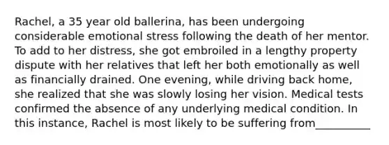 Rachel, a 35 year old ballerina, has been undergoing considerable emotional stress following the death of her mentor. To add to her distress, she got embroiled in a lengthy property dispute with her relatives that left her both emotionally as well as financially drained. One evening, while driving back home, she realized that she was slowly losing her vision. Medical tests confirmed the absence of any underlying medical condition. In this instance, Rachel is most likely to be suffering from__________