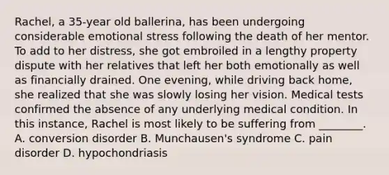 Rachel, a 35-year old ballerina, has been undergoing considerable emotional stress following the death of her mentor. To add to her distress, she got embroiled in a lengthy property dispute with her relatives that left her both emotionally as well as financially drained. One evening, while driving back home, she realized that she was slowly losing her vision. Medical tests confirmed the absence of any underlying medical condition. In this instance, Rachel is most likely to be suffering from ________. A. conversion disorder B. Munchausen's syndrome C. pain disorder D. hypochondriasis