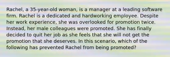 Rachel, a 35-year-old woman, is a manager at a leading software firm. Rachel is a dedicated and hardworking employee. Despite her work experience, she was overlooked for promotion twice. Instead, her male colleagues were promoted. She has finally decided to quit her job as she feels that she will not get the promotion that she deserves. In this scenario, which of the following has prevented Rachel from being promoted?