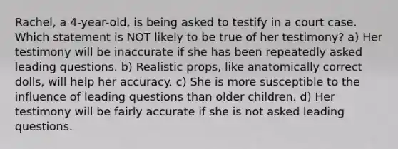 Rachel, a 4-year-old, is being asked to testify in a court case. Which statement is NOT likely to be true of her testimony? a) Her testimony will be inaccurate if she has been repeatedly asked leading questions. b) Realistic props, like anatomically correct dolls, will help her accuracy. c) She is more susceptible to the influence of leading questions than older children. d) Her testimony will be fairly accurate if she is not asked leading questions.