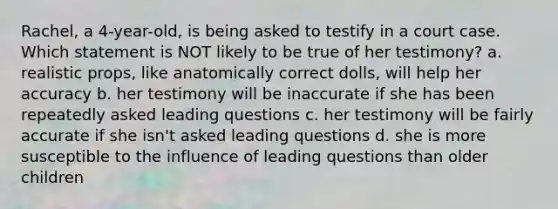 Rachel, a 4-year-old, is being asked to testify in a court case. Which statement is NOT likely to be true of her testimony? a. realistic props, like anatomically correct dolls, will help her accuracy b. her testimony will be inaccurate if she has been repeatedly asked leading questions c. her testimony will be fairly accurate if she isn't asked leading questions d. she is more susceptible to the influence of leading questions than older children