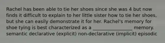 Rachel has been able to tie her shoes since she was 4 but now finds it difficult to explain to her little sister how to tie her shoes, but she can easily demonstrate it for her. Rachel's memory for shoe tying is best characterized as a _________________ memory. semantic declarative (explicit) non-declarative (implicit) episodic