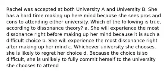 Rachel was accepted at both University A and University B. She has a hard time making up here mind because she sees pros and cons to attending either university. Which of the following is true, according to dissonance theory? a. She will experience the most dissonance right before making up her mind because it is such a difficult choice b. She will experience the most dissonance right after making up her mind c. Whichever university she chooses, she is likely to regret her choice d. Because the choice is so difficult, she is unlikely to fully commit herself to the university she chooses to attend