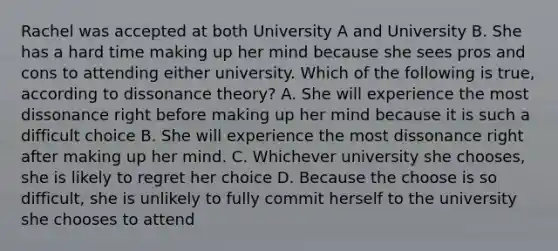 Rachel was accepted at both University A and University B. She has a hard time making up her mind because she sees pros and cons to attending either university. Which of the following is true, according to dissonance theory? A. She will experience the most dissonance right before making up her mind because it is such a difficult choice B. She will experience the most dissonance right after making up her mind. C. Whichever university she chooses, she is likely to regret her choice D. Because the choose is so difficult, she is unlikely to fully commit herself to the university she chooses to attend