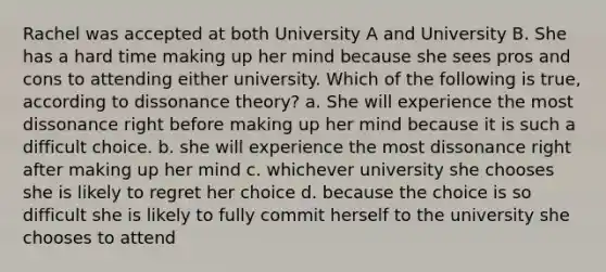 Rachel was accepted at both University A and University B. She has a hard time making up her mind because she sees pros and cons to attending either university. Which of the following is true, according to dissonance theory? a. She will experience the most dissonance right before making up her mind because it is such a difficult choice. b. she will experience the most dissonance right after making up her mind c. whichever university she chooses she is likely to regret her choice d. because the choice is so difficult she is likely to fully commit herself to the university she chooses to attend