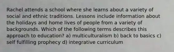 Rachel attends a school where she learns about a variety of social and ethnic traditions. Lessons include information about the holidays and home lives of people from a variety of backgrounds. Which of the following terms describes this approach to education? a) multiculturalism b) back to basics c) self fulfilling prophecy d) integrative curriculum