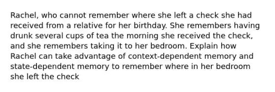 Rachel, who cannot remember where she left a check she had received from a relative for her birthday. She remembers having drunk several cups of tea the morning she received the check, and she remembers taking it to her bedroom. Explain how Rachel can take advantage of context-dependent memory and state-dependent memory to remember where in her bedroom she left the check