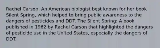 Rachel Carson: An American biologist best known for her book Silent Spring, which helped to bring public awareness to the dangers of pesticides and DDT. The Silent Spring: A book published in 1962 by Rachel Carson that highlighted the dangers of pesticide use in the United States, especially the dangers of DDT.