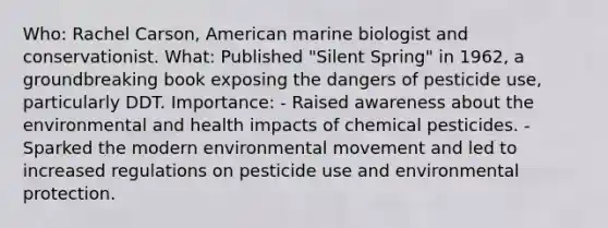 Who: Rachel Carson, American marine biologist and conservationist. What: Published "Silent Spring" in 1962, a groundbreaking book exposing the dangers of pesticide use, particularly DDT. Importance: - Raised awareness about the environmental and health impacts of chemical pesticides. - Sparked the modern environmental movement and led to increased regulations on pesticide use and environmental protection.