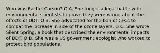 Who was Rachel Carson? O A. She fought a legal battle with environmental scientists to prove they were wrong about the effects of DDT. O B. She advocated for the ban of CFCs to combat the increase in size of the ozone layers. O C. She wrote Silent Spring, a book that described the environmental impacts of DDT. O D. She was a US government ecologist who worked to protect bird populations.