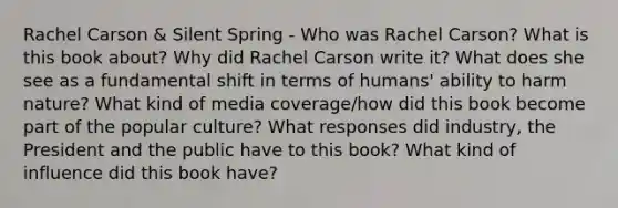 Rachel Carson & Silent Spring - Who was Rachel Carson? What is this book about? Why did Rachel Carson write it? What does she see as a fundamental shift in terms of humans' ability to harm nature? What kind of media coverage/how did this book become part of the popular culture? What responses did industry, the President and the public have to this book? What kind of influence did this book have?