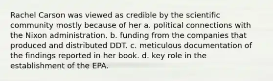 Rachel Carson was viewed as credible by the scientific community mostly because of her a. political connections with the Nixon administration. b. funding from the companies that produced and distributed DDT. c. meticulous documentation of the findings reported in her book. d. key role in the establishment of the EPA.