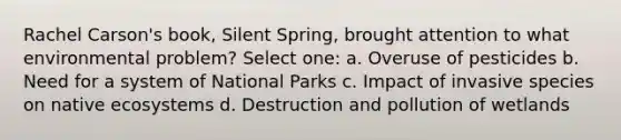 Rachel Carson's book, Silent Spring, brought attention to what environmental problem? Select one: a. Overuse of pesticides b. Need for a system of National Parks c. Impact of invasive species on native ecosystems d. Destruction and pollution of wetlands