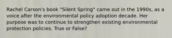 Rachel Carson's book "Silent Spring" came out in the 1990s, as a voice after the environmental policy adoption decade. Her purpose was to continue to strengthen existing environmental protection policies. True or False?