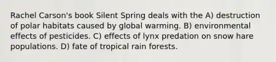 Rachel Carson's book Silent Spring deals with the A) destruction of polar habitats caused by global warming. B) environmental effects of pesticides. C) effects of lynx predation on snow hare populations. D) fate of tropical rain forests.