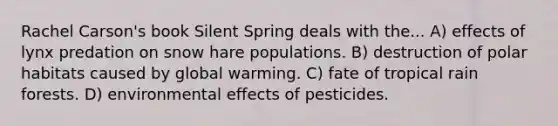 Rachel Carson's book Silent Spring deals with the... A) effects of lynx predation on snow hare populations. B) destruction of polar habitats caused by global warming. C) fate of tropical rain forests. D) environmental effects of pesticides.