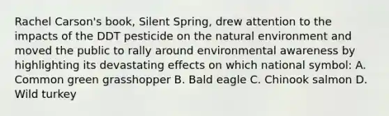 Rachel Carson's book, Silent Spring, drew attention to the impacts of the DDT pesticide on the natural environment and moved the public to rally around environmental awareness by highlighting its devastating effects on which national symbol: A. Common green grasshopper B. Bald eagle C. Chinook salmon D. Wild turkey