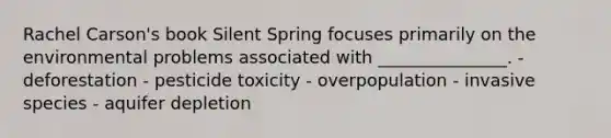 Rachel Carson's book Silent Spring focuses primarily on the environmental problems associated with _______________. - deforestation - pesticide toxicity - overpopulation - invasive species - aquifer depletion