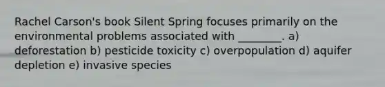 Rachel Carson's book Silent Spring focuses primarily on the environmental problems associated with ________. a) deforestation b) pesticide toxicity c) overpopulation d) aquifer depletion e) invasive species