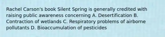 Rachel Carson's book Silent Spring is generally credited with raising public awareness concerning A. Desertification B. Contraction of wetlands C. Respiratory problems of airborne pollutants D. Bioaccumulation of pesticides