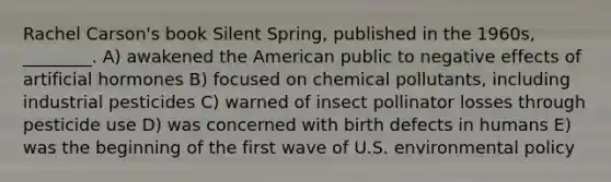 Rachel Carson's book Silent Spring, published in the 1960s, ________. A) awakened the American public to negative effects of artificial hormones B) focused on chemical pollutants, including industrial pesticides C) warned of insect pollinator losses through pesticide use D) was concerned with birth defects in humans E) was the beginning of the first wave of U.S. environmental policy