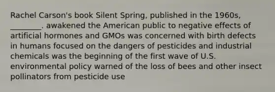 Rachel Carson's book Silent Spring, published in the 1960s, ________. awakened the American public to negative effects of artificial hormones and GMOs was concerned with birth defects in humans focused on the dangers of pesticides and industrial chemicals was the beginning of the first wave of U.S. environmental policy warned of the loss of bees and other insect pollinators from pesticide use