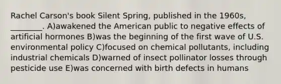 Rachel Carson's book Silent Spring, published in the 1960s, ________. A)awakened the American public to negative effects of artificial hormones B)was the beginning of the first wave of U.S. environmental policy C)focused on chemical pollutants, including industrial chemicals D)warned of insect pollinator losses through pesticide use E)was concerned with birth defects in humans