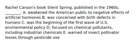 Rachel Carson's book Silent Spring, published in the 1960s, ________. A. awakened the American public to negative effects of artificial hormones B. was concerned with birth defects in humans C. was the beginning of the first wave of U.S. environmental policy D. focused on chemical pollutants, including industrial chemicals E. warned of insect pollinator losses through pesticide use