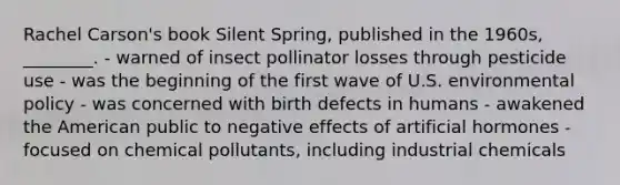 Rachel Carson's book Silent Spring, published in the 1960s, ________. - warned of insect pollinator losses through pesticide use - was the beginning of the first wave of U.S. environmental policy - was concerned with birth defects in humans - awakened the American public to negative effects of artificial hormones - focused on chemical pollutants, including industrial chemicals