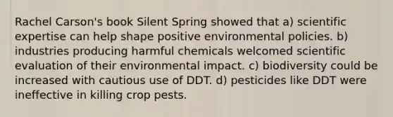 Rachel Carson's book Silent Spring showed that a) scientific expertise can help shape positive environmental policies. b) industries producing harmful chemicals welcomed scientific evaluation of their environmental impact. c) biodiversity could be increased with cautious use of DDT. d) pesticides like DDT were ineffective in killing crop pests.