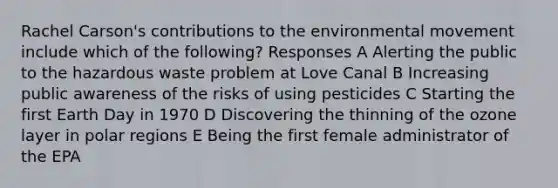 Rachel Carson's contributions to the environmental movement include which of the following? Responses A Alerting the public to the hazardous waste problem at Love Canal B Increasing public awareness of the risks of using pesticides C Starting the first Earth Day in 1970 D Discovering the thinning of the ozone layer in polar regions E Being the first female administrator of the EPA