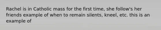 Rachel is in Catholic mass for the first time, she follow's her friends example of when to remain silents, kneel, etc. this is an example of