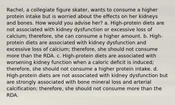 Rachel, a collegiate figure skater, wants to consume a higher protein intake but is worried about the effects on her kidneys and bones. How would you advise her? a. High-protein diets are not associated with kidney dysfunction or excessive loss of calcium; therefore, she can consume a higher amount. b. High-protein diets are associated with kidney dysfunction and excessive loss of calcium; therefore, she should not consume more than the RDA. c. High-protein diets are associated with worsening kidney function when a caloric deficit is induced; therefore, she should not consume a higher protein intake. d. High-protein diets are not associated with kidney dysfunction but are strongly associated with bone mineral loss and arterial calcification; therefore, she should not consume more than the RDA.