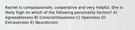 Rachel is compassionate, cooperative and very helpful. She is likely high on which of the following personality factors? A) Agreeableness B) Conscientiousness C) Openness D) Extraversion E) Neuroticism