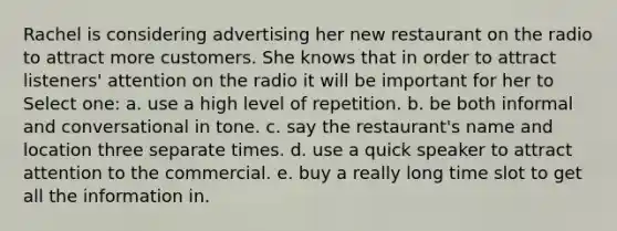 Rachel is considering advertising her new restaurant on the radio to attract more customers. She knows that in order to attract listeners' attention on the radio it will be important for her to Select one: a. use a high level of repetition. b. be both informal and conversational in tone. c. say the restaurant's name and location three separate times. d. use a quick speaker to attract attention to the commercial. e. buy a really long time slot to get all the information in.