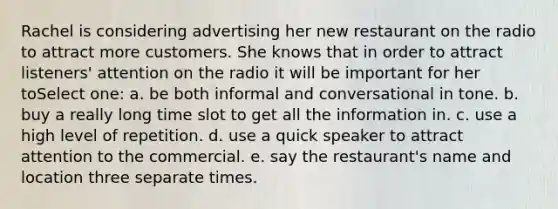 Rachel is considering advertising her new restaurant on the radio to attract more customers. She knows that in order to attract listeners' attention on the radio it will be important for her toSelect one: a. be both informal and conversational in tone. b. buy a really long time slot to get all the information in. c. use a high level of repetition. d. use a quick speaker to attract attention to the commercial. e. say the restaurant's name and location three separate times.