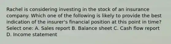 Rachel is considering investing in the stock of an insurance company. Which one of the following is likely to provide the best indication of the insurer's financial position at this point in time? Select one: A. Sales report B. Balance sheet C. Cash flow report D. Income statement