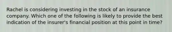 Rachel is considering investing in the stock of an insurance company. Which one of the following is likely to provide the best indication of the insurer's financial position at this point in time?