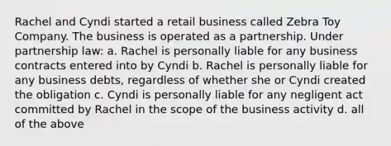 Rachel and Cyndi started a retail business called Zebra Toy Company. The business is operated as a partnership. Under partnership law: a. Rachel is personally liable for any business contracts entered into by Cyndi b. Rachel is personally liable for any business debts, regardless of whether she or Cyndi created the obligation c. Cyndi is personally liable for any negligent act committed by Rachel in the scope of the business activity d. all of the above