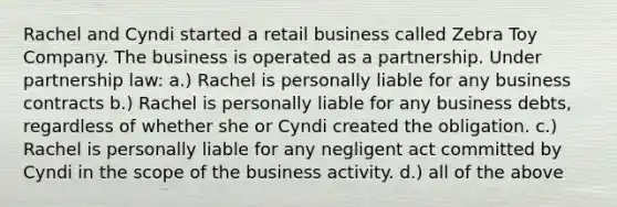 Rachel and Cyndi started a retail business called Zebra Toy Company. The business is operated as a partnership. Under partnership law: a.) Rachel is personally liable for any business contracts b.) Rachel is personally liable for any business debts, regardless of whether she or Cyndi created the obligation. c.) Rachel is personally liable for any negligent act committed by Cyndi in the scope of the business activity. d.) all of the above