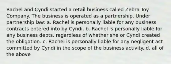 Rachel and Cyndi started a retail business called Zebra Toy Company. The business is operated as a partnership. Under partnership law: a. Rachel is personally liable for any business contracts entered into by Cyndi. b. Rachel is personally liable for any business debts, regardless of whether she or Cyndi created the obligation. c. Rachel is personally liable for any negligent act committed by Cyndi in the scope of the business activity. d. all of the above