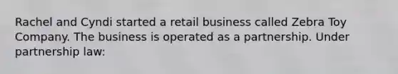 Rachel and Cyndi started a retail business called Zebra Toy Company. The business is operated as a partnership. Under partnership law: