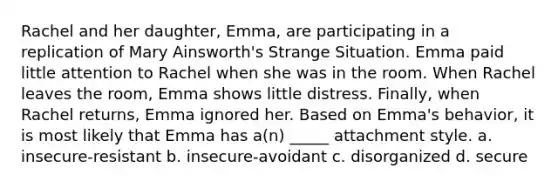 Rachel and her daughter, Emma, are participating in a replication of Mary Ainsworth's Strange Situation. Emma paid little attention to Rachel when she was in the room. When Rachel leaves the room, Emma shows little distress. Finally, when Rachel returns, Emma ignored her. Based on Emma's behavior, it is most likely that Emma has a(n) _____ attachment style. a. insecure-resistant b. insecure-avoidant c. disorganized d. secure