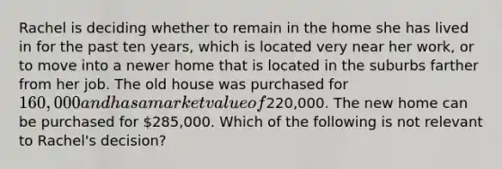 Rachel is deciding whether to remain in the home she has lived in for the past ten years, which is located very near her work, or to move into a newer home that is located in the suburbs farther from her job. The old house was purchased for 160,000 and has a market value of220,000. The new home can be purchased for 285,000. Which of the following is not relevant to Rachel's decision?