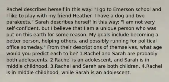 Rachel describes herself in this way: "I go to Emerson school and I like to play with my friend Heather. I have a dog and two parakeets." Sarah describes herself in this way: "I am not very self-confident, but I believe that I am a unique person who was put on this earth for some reason. My goals include becoming a better person, helping others, and possibly running for political office someday." From their descriptions of themselves, what age would you predict each to be? 1.Rachel and Sarah are probably both adolescents. 2.Rachel is an adolescent, and Sarah is in middle childhood. 3.Rachel and Sarah are both children. 4.Rachel is in middle childhood, while Sarah is an adolescent.